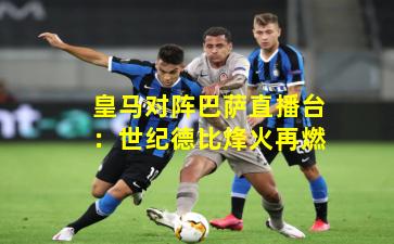 皇马对阵巴萨直播台：世纪德比烽火再燃