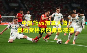 中国篮vs加拿大篮：奥运资格赛的激烈碰撞